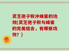 灵芝孢子粉冲蜂蜜的功效(灵芝孢子粉与蜂蜜的完美组合，有哪些功效？)
