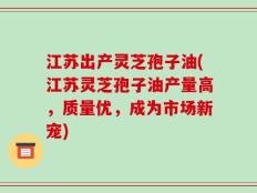 江苏出产灵芝孢子油(江苏灵芝孢子油产量高，质量优，成为市场新宠)