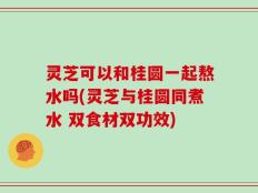 灵芝可以和桂圆一起熬水吗(灵芝与桂圆同煮水 双食材双功效)