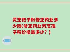 灵芝孢子粉修正药业多少钱(修正药业灵芝孢子粉价格是多少？)