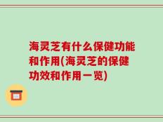 海灵芝有什么保健功能和作用(海灵芝的保健功效和作用一览)