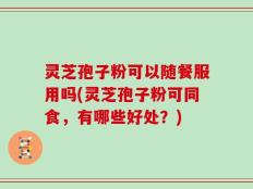 灵芝孢子粉可以随餐服用吗(灵芝孢子粉可同食，有哪些好处？)