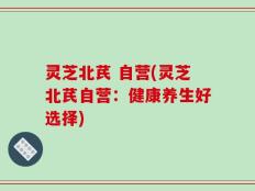 灵芝北芪 自营(灵芝北芪自营：健康养生好选择)