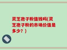 灵芝孢子粉值钱吗(灵芝孢子粉的市场价值是多少？)