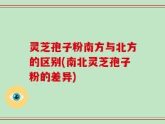 灵芝孢子粉南方与北方的区别(南北灵芝孢子粉的差异)