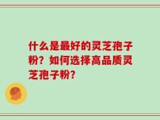 什么是最好的灵芝孢子粉？如何选择高品质灵芝孢子粉？