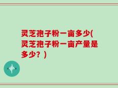 灵芝孢子粉一亩多少(灵芝孢子粉一亩产量是多少？)