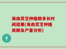 海南灵芝种植期多长时间结果(海南灵芝种植周期及产量分析)