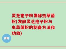 灵芝孢子粉发酵虫草菌粉(发酵灵芝孢子粉与虫草菌粉的制备方法和功效)