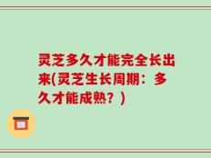 灵芝多久才能完全长出来(灵芝生长周期：多久才能成熟？)