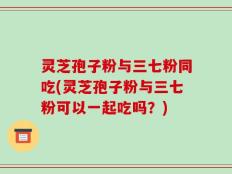 灵芝孢子粉与三七粉同吃(灵芝孢子粉与三七粉可以一起吃吗？)