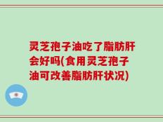 灵芝孢子油吃了脂肪肝会好吗(食用灵芝孢子油可改善脂肪肝状况)