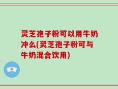 灵芝孢子粉可以用牛奶冲么(灵芝孢子粉可与牛奶混合饮用)