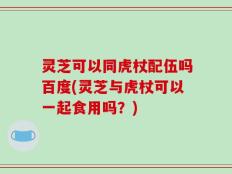 灵芝可以同虎杖配伍吗百度(灵芝与虎杖可以一起食用吗？)