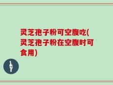 灵芝孢子粉可空腹吃(灵芝孢子粉在空腹时可食用)