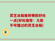 灵芝冰箱推荐哪款好吃一点(好吃推荐：几款不可错过的灵芝冰箱)