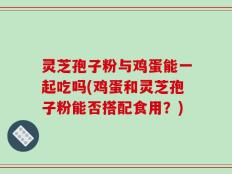 灵芝孢子粉与鸡蛋能一起吃吗(鸡蛋和灵芝孢子粉能否搭配食用？)