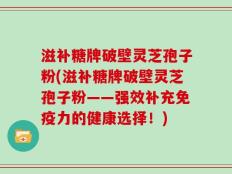 滋补糖牌破壁灵芝孢子粉(滋补糖牌破壁灵芝孢子粉——强效补充免疫力的健康选择！)
