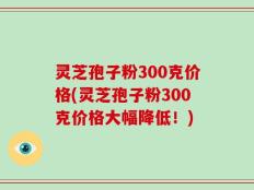灵芝孢子粉300克价格(灵芝孢子粉300克价格大幅降低！)