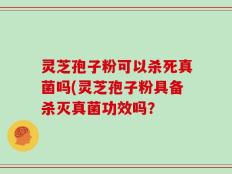 灵芝孢子粉可以杀死真菌吗(灵芝孢子粉具备杀灭真菌功效吗？