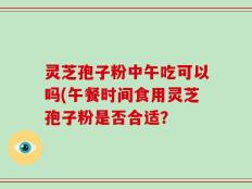 灵芝孢子粉中午吃可以吗(午餐时间食用灵芝孢子粉是否合适？