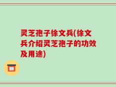 灵芝孢子徐文兵(徐文兵介绍灵芝孢子的功效及用途)