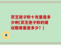 灵芝孢子粉十克量是多少啊(灵芝孢子粉的建议服用量是多少？)