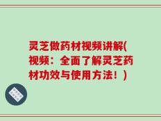 灵芝做药材视频讲解(视频：全面了解灵芝药材功效与使用方法！)