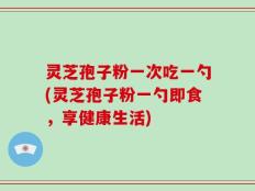 灵芝孢子粉一次吃一勺(灵芝孢子粉一勺即食，享健康生活)