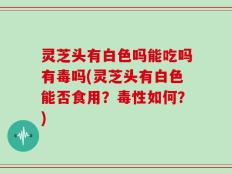 灵芝头有白色吗能吃吗有毒吗(灵芝头有白色能否食用？毒性如何？)