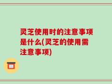 灵芝使用时的注意事项是什么(灵芝的使用需注意事项)