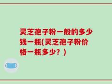 灵芝孢子粉一般的多少钱一瓶(灵芝孢子粉价格一瓶多少？)