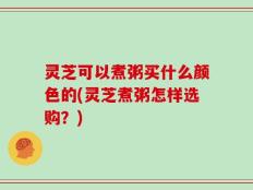 灵芝可以煮粥买什么颜色的(灵芝煮粥怎样选购？)