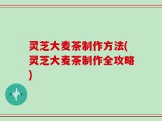 灵芝大麦茶制作方法(灵芝大麦茶制作全攻略)
