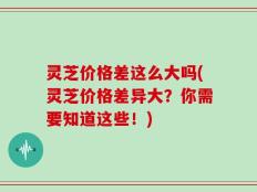 灵芝价格差这么大吗(灵芝价格差异大？你需要知道这些！)
