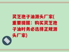 灵芝孢子油源头厂家(重要提醒：购买灵芝孢子油时务必选择正规源头厂家)