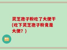 灵芝孢子粉吃了大便干(吃下灵芝孢子粉竟是大便？)
