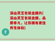深山灵芝包装盒图片(深山灵芝包装盒图，品质非凡，让你拥有更佳养生体验)