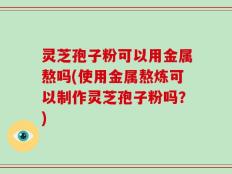 灵芝孢子粉可以用金属熬吗(使用金属熬炼可以制作灵芝孢子粉吗？)
