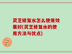 灵芝修复水怎么使用效果好(灵芝修复水的使用方法与优点)