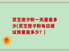 灵芝孢子粉一天量是多少(灵芝孢子粉每日建议用量是多少？)