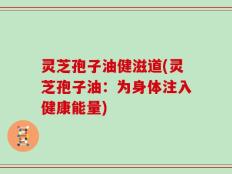 灵芝孢子油健滋道(灵芝孢子油：为身体注入健康能量)