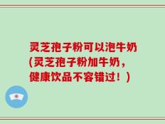 灵芝孢子粉可以泡牛奶(灵芝孢子粉加牛奶，健康饮品不容错过！)