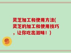 灵芝加工和使用方法(灵芝的加工和使用技巧，让你吃出滋味！)