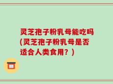 灵芝孢子粉乳母能吃吗(灵芝孢子粉乳母是否适合人类食用？)