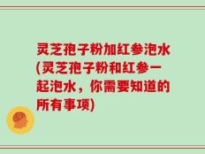 灵芝孢子粉加红参泡水(灵芝孢子粉和红参一起泡水，你需要知道的所有事项)