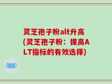 灵芝孢子粉alt升高(灵芝孢子粉：提高ALT指标的有效选择)