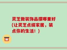 灵芝做装饰品摆哪里好(让灵芝点缀家居，装点你的生活！)