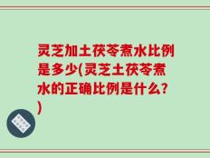 灵芝加土茯苓煮水比例是多少(灵芝土茯苓煮水的正确比例是什么？)