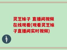 灵芝妹子 直播间视频在线观看(观看灵芝妹子直播间实时视频)